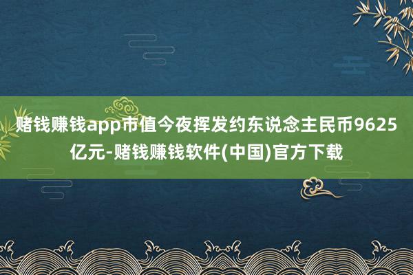 赌钱赚钱app市值今夜挥发约东说念主民币9625亿元-赌钱赚钱软件(中国)官方下载