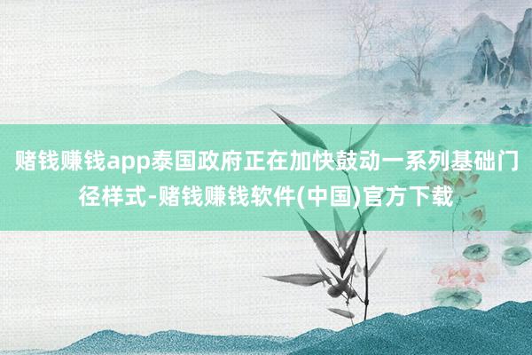 赌钱赚钱app泰国政府正在加快鼓动一系列基础门径样式-赌钱赚钱软件(中国)官方下载
