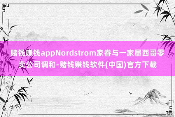 赌钱赚钱appNordstrom家眷与一家墨西哥零卖公司调和-赌钱赚钱软件(中国)官方下载