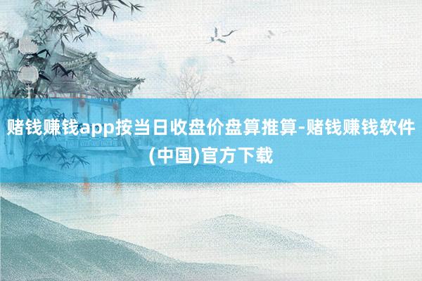赌钱赚钱app按当日收盘价盘算推算-赌钱赚钱软件(中国)官方下载