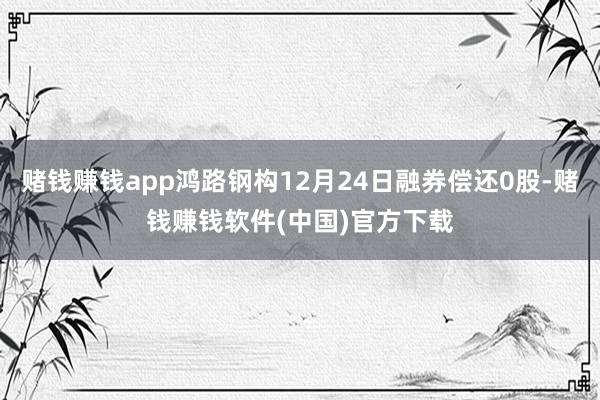 赌钱赚钱app鸿路钢构12月24日融券偿还0股-赌钱赚钱软件(中国)官方下载