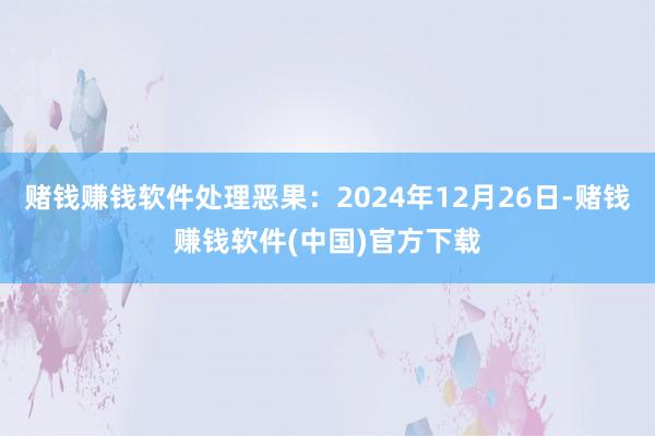 赌钱赚钱软件处理恶果：2024年12月26日-赌钱赚钱软件(中国)官方下载