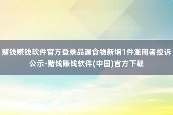 赌钱赚钱软件官方登录品渥食物新增1件滥用者投诉公示-赌钱赚钱软件(中国)官方下载
