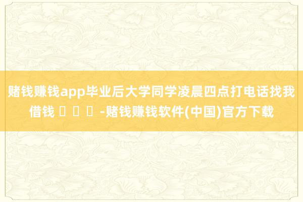 赌钱赚钱app毕业后大学同学凌晨四点打电话找我借钱 ​​​-赌钱赚钱软件(中国)官方下载