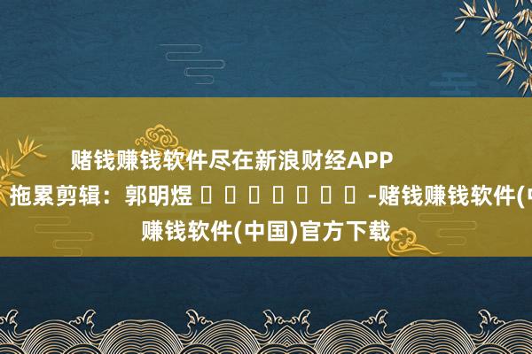 赌钱赚钱软件尽在新浪财经APP 拖累剪辑:郭明煜 -赌钱赚钱软件(中国)官方下载