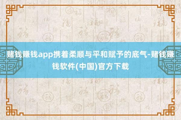 赌钱赚钱app携着柔顺与平和赋予的底气-赌钱赚钱软件(中国)官方下载