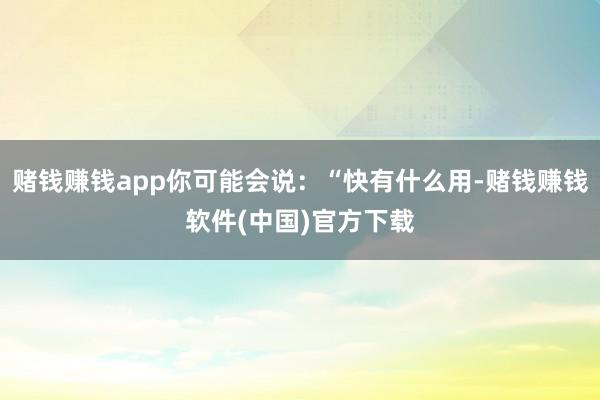 赌钱赚钱app你可能会说：“快有什么用-赌钱赚钱软件(中国)官方下载