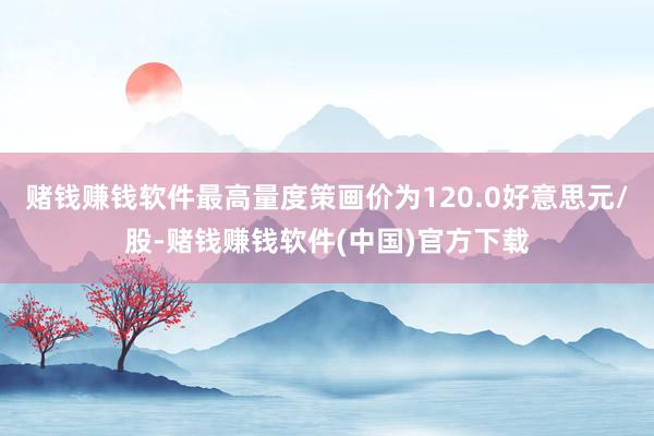 赌钱赚钱软件最高量度策画价为120.0好意思元/股-赌钱赚钱软件(中国)官方下载
