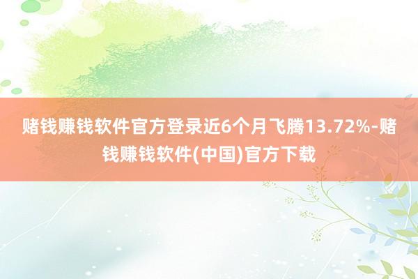 赌钱赚钱软件官方登录近6个月飞腾13.72%-赌钱赚钱软件(中国)官方下载