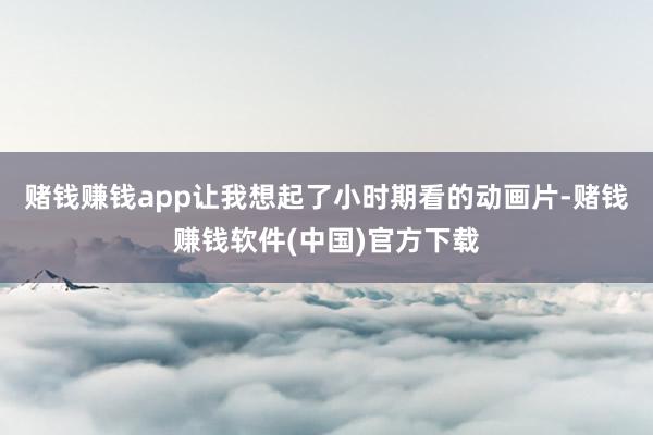 赌钱赚钱app让我想起了小时期看的动画片-赌钱赚钱软件(中国)官方下载