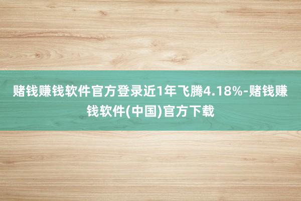 赌钱赚钱软件官方登录近1年飞腾4.18%-赌钱赚钱软件(中国)官方下载