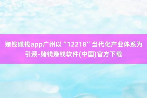 赌钱赚钱app广州以“12218”当代化产业体系为引颈-赌钱赚钱软件(中国)官方下载