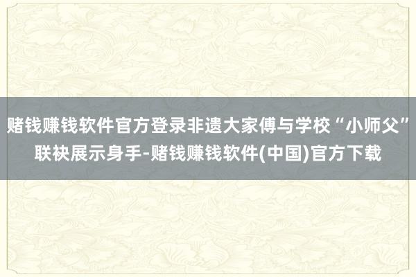 赌钱赚钱软件官方登录非遗大家傅与学校“小师父”联袂展示身手-赌钱赚钱软件(中国)官方下载