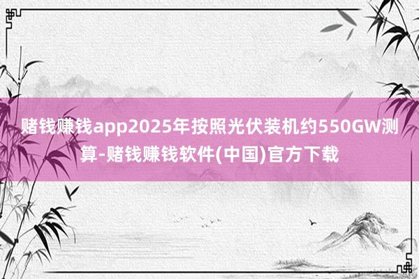 赌钱赚钱app2025年按照光伏装机约550GW测算-赌钱赚钱软件(中国)官方下载