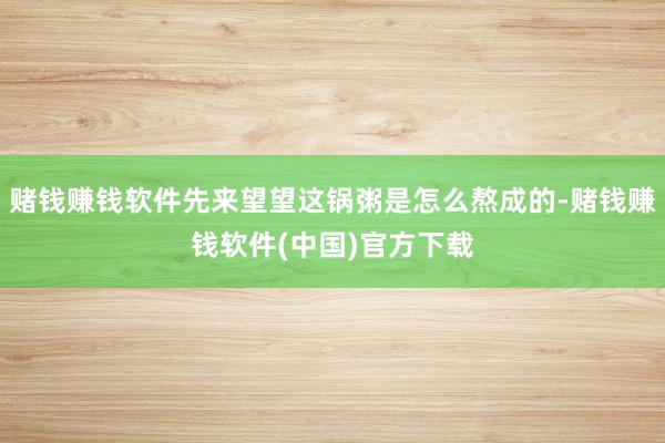 赌钱赚钱软件先来望望这锅粥是怎么熬成的-赌钱赚钱软件(中国)官方下载