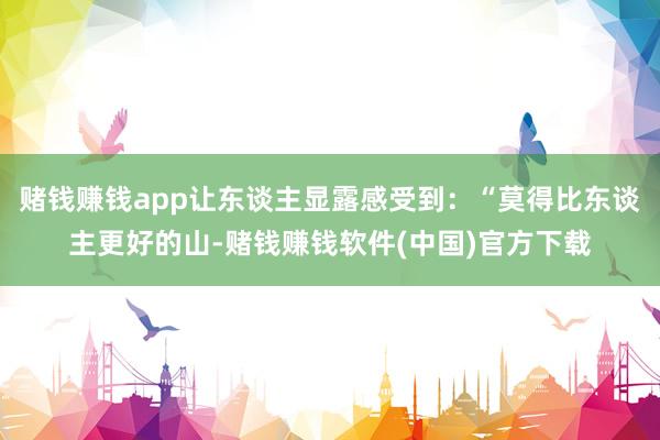 赌钱赚钱app让东谈主显露感受到：“莫得比东谈主更好的山-赌钱赚钱软件(中国)官方下载