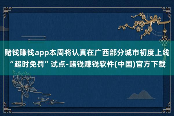 赌钱赚钱app本周将认真在广西部分城市初度上线“超时免罚”试点-赌钱赚钱软件(中国)官方下载