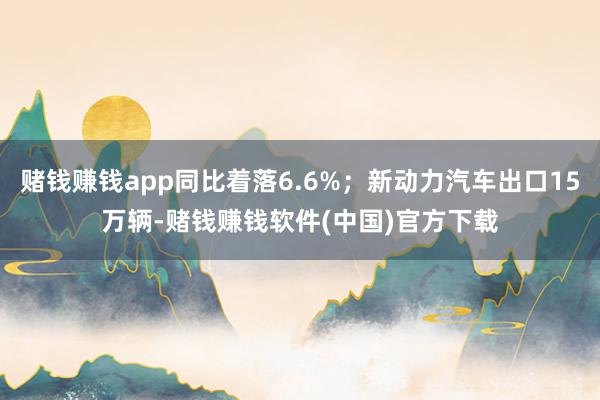 赌钱赚钱app同比着落6.6%；新动力汽车出口15万辆-赌钱赚钱软件(中国)官方下载